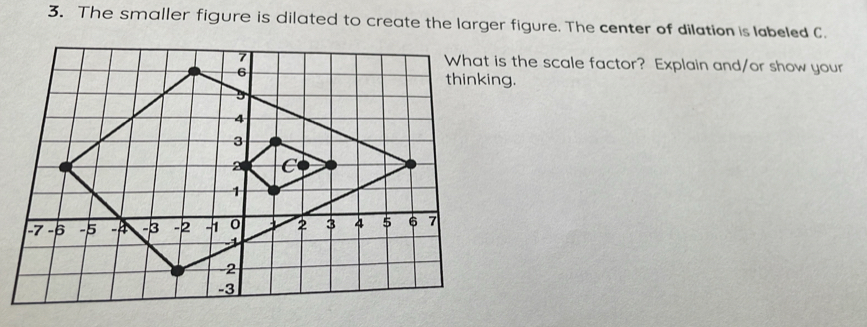 The smaller figure is dilated to create the larger figure. The center of dilation is labeled C. 
s the scale factor? Explain and/or show your 
thinking.