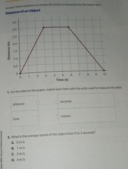 Answer these questions to review the lesson and practice for the lesson quiz.
Distance of an Object
1. For the data on the graph, match each item with the units used to measure the data.
distance seconds
time meters
2. What is the average speed of the object from 0 to 3 seconds?
A. 0 m/s
C. 3m/s
B. 1 m/s
D. 4 m/s