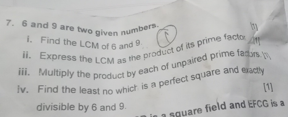 6 and 9 are two given numbers. 
[1] 
i. Find the LCM of 6 and 9. 
ii. Express the LCM as the product of its prime factor 1] 
iii. Multiply the product by each of unpaired prime facors. 
iv. Find the least no which is a perfect square and exactly 
[1] 
divisible by 6 and 9. 
a square field and EFCG is a