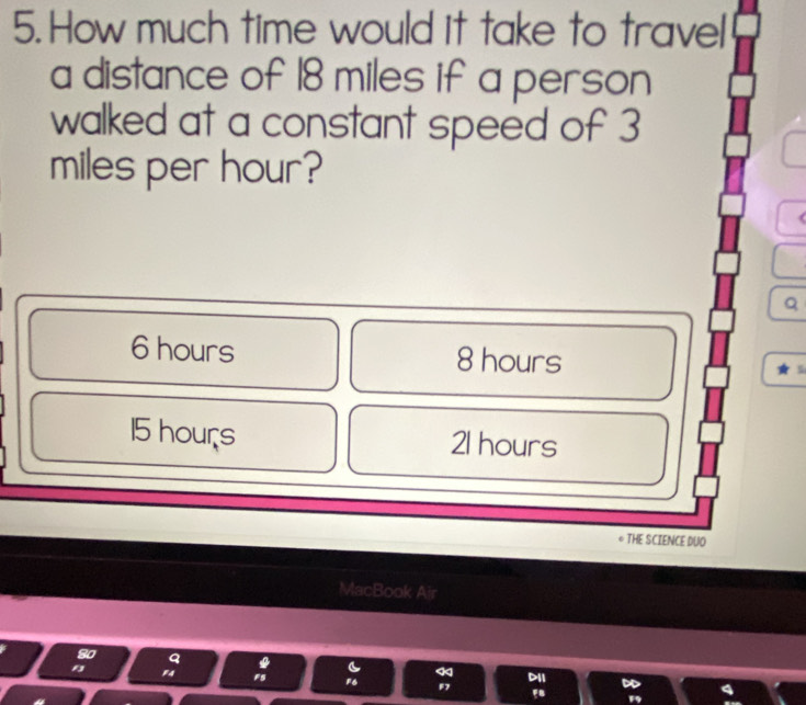 How much time would it take to travel
a distance of 18 miles if a person
walked at a constant speed of 3
miles per hour?
Q
6 hours 8 hours
15 hours 21 hours
THE SCIENCE DUO
MacBook Air
*
FS F6 DII