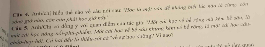 Anh/chị hiều thế nào về câu nói sau:''Học là một vấn đề không biết lúc nào là cùng: còn 
sống giờ nào, còn còn phải học giờ nấy'' 
Câu 5. Anh/Chị có đồng ý với quan điểm của tác giả: ''Một cái học về bề rộng mà kém bề sâu, là 
một cái học nông-nổi-phù-phiếm. Một cái học về bể sâu nhưng kém về bề rộng, là một cái học câu- 
tmg 
ng lừn chấp-hẹp-hòi. Cả hai đều là thiếu-sót cả ''về sự học không? Vì sao? 
shi về tầm quan