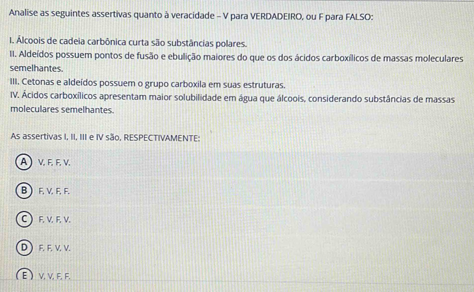 Analise as seguintes assertivas quanto à veracidade - V para VERDADEIRO, ou F para FALSO:
I. Álcoois de cadeia carbônica curta são substâncias polares.
II. Aldeídos possuem pontos de fusão e ebulição maiores do que os dos ácidos carboxílicos de massas moleculares
semelhantes.
III. Cetonas e aldeídos possuem o grupo carboxila em suas estruturas.
IV. Ácidos carboxílicos apresentam maior solubilidade em água que álcoois, considerando substâncias de massas
moleculares semelhantes.
As assertivas I, II, III e IV são, RESPECTIVAMENTE:
A  V, F, F, V.
B  F, V, F, F.
C  F, V, F, V.
D  F, F, V, V.
(E ) V, V, F, F.