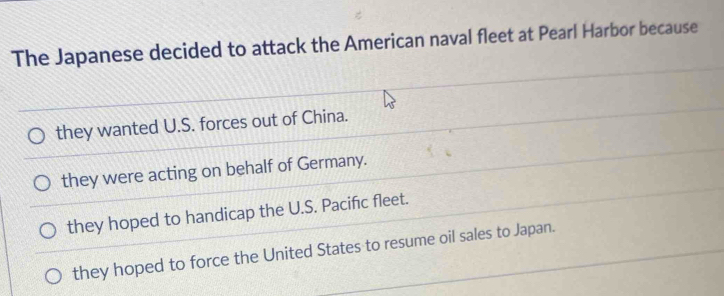 The Japanese decided to attack the American naval fleet at Pearl Harbor because
they wanted U.S. forces out of China.
they were acting on behalf of Germany.
they hoped to handicap the U.S. Pacifıc fleet.
they hoped to force the United States to resume oil sales to Japan.