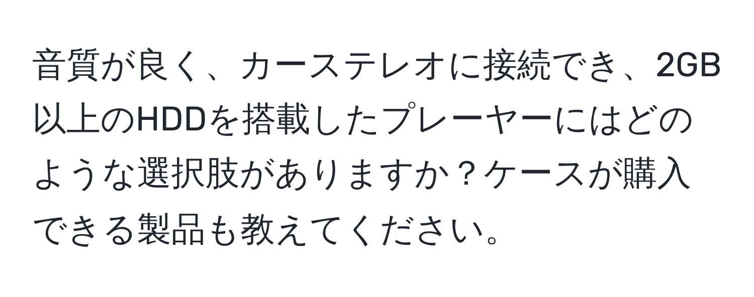 音質が良く、カーステレオに接続でき、2GB以上のHDDを搭載したプレーヤーにはどのような選択肢がありますか？ケースが購入できる製品も教えてください。