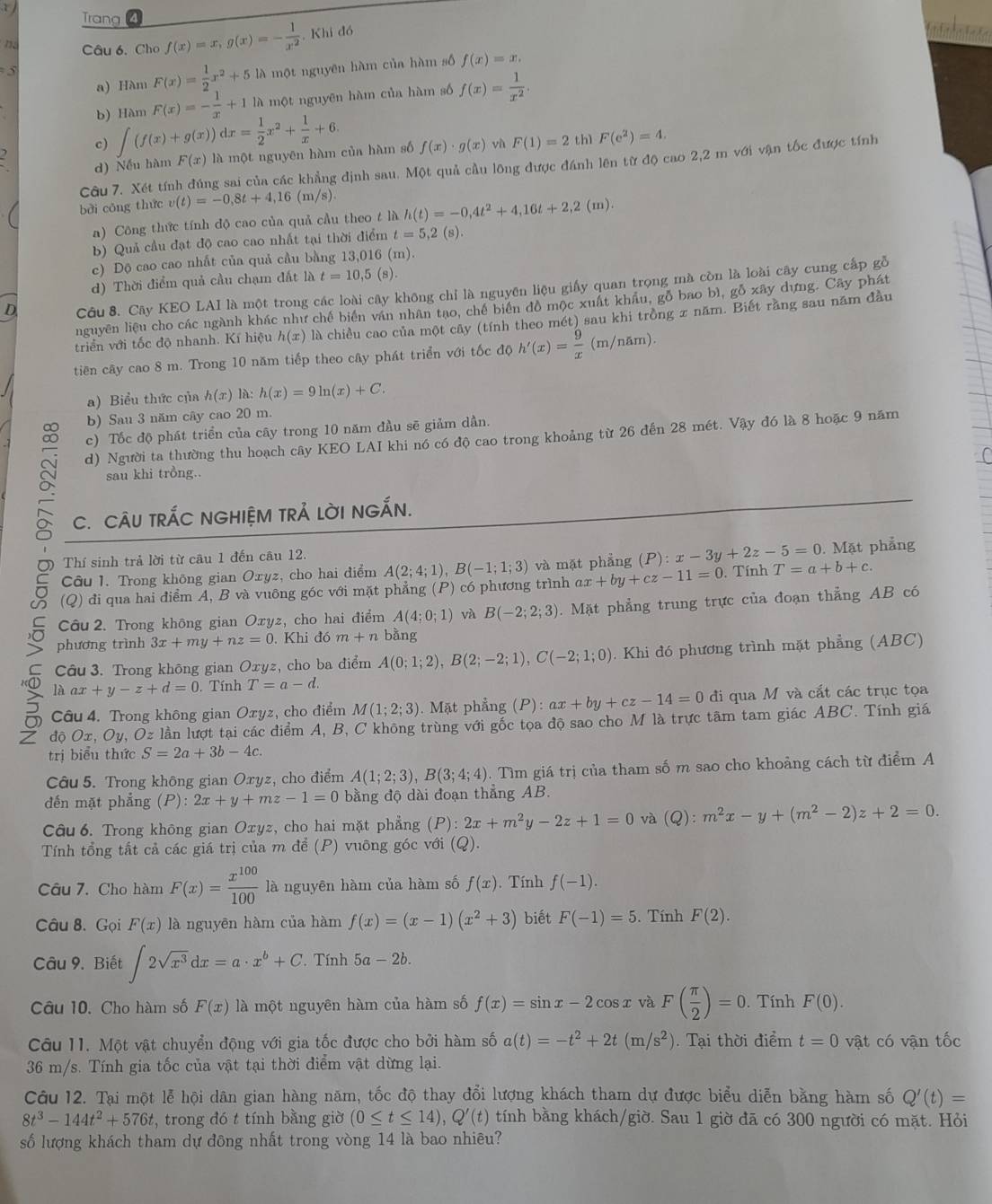 Trang f(x)=x,g(x)=- 1/x^2 , Khi đó
h 
n Câu 6. Cho
a) Hàm F(x)= 1/2 x^2+5 là một nguyên hàm của hàm số f(x)=x,
5
b) Hàm F(x)=- 1/x +1 là một nguyên hàm của hàm số f(x)= 1/x^2 .
c) ∈t (f(x)+g(x))dx= 1/2 x^2+ 1/x +6.
d) Nếu hàm F(x) là một nguyên hàm của hàm số f(x)· g(x) vù F(1)=2 thì F(e^2)=4.
Câu 7. Xét tính đúng sai của các khẳng định sau. Một quả cầu lông được đánh lên từ độ cao 2,2 m với vận tốc được tính
bài cōng thức v(t)=-0,8t+4,16(m/s).
a) Công thức tính độ cao của quả cầu theo t là h(t)=-0,4t^2+4,16t+2,2(m)
b) Quả cầu đạt độ cao cao nhất tại thời điểm t=5,2(s)
c) Độ cao cao nhất của quả cầu bằng 13,016 (m).
d) Thời điểm quả cầu chạm đất là t=10,5(s).
Cầu 8. Cây KEO LAI là một trong các loài cây không chỉ là nguyên liệu giấy quan trọng mà còn là loài cây cung cấp gỗ
nguyên liệu cho các ngành khác như chế biến văn nhân tạo, chế biển đồ mộc xuất khẩu, gỗ bao bì, gỗ xây dựng. Cây phát
triển với tốc độ nhanh. Kí hiệu h(x) là chiều cao của một cây (tính theo mét) sau khi trồng x năm. Biết rằng sau năm đầu
tiên cây cao 8 m. Trong 10 năm tiếp theo cây phát triển với tốc độ h'(x)= 9/x (m/nam).
a) Biểu thức của h(x) là: h(x)=9ln (x)+C.
b) Sau 3 năm cây cao 20 m.
c) Tốc độ phát triển của cây trong 10 năm đầu sẽ giảm dần.
d) Người ta thường thu hoạch cây KEO LAI khi nó có độ cao trong khoảng từ 26 đến 28 mét. Vậy đó là 8 hoặc 9 năm
sau khi trồng..
C. CÂU TRÁC NGHIỆM TRẢ LờI NGẤN.
Thí sinh trả lời từ câu 1 đến câu 12.
Câu 1. Trong không gian Oxyz, cho hai điểm A(2;4;1),B(-1;1;3) và mặt phẳng (P):x-3y+2z-5=0. Mặt phẳng
8 (Q) đi qua hai điểm A, B và vuông góc với mặt phẳng (P) có phương trình ax+by+cz-11=0. Tính T=a+b+c.
Câu 2. Trong không gian Oxyz, cho hai điểm A(4;0;1) và B(-2;2;3). Mặt phẳng trung trực của đoạn thẳng AB có
phương trình 3x+my+nz=0. Khi đó m+n bằng
Câu 3. Trong không gian Oxyz, cho ba điểm A(0;1;2),B(2;-2;1),C(-2;1;0). Khi đó phương trình mặt phẳng (ABC)
là ax+y-z+d=0 Tính T=a-d.
。  Câu 4. Trong không gian Oxyz, cho điểm M(1;2;3). Mặt phẳng (P):ax+by+cz-14=0 đi qua M và cất các trục tọa
Z độ Ox, Oy, Oz lần lượt tại các điểm A, B, C không trùng với gốc tọa độ sao cho M là trực tâm tam giác ABC. Tính giá
trị biểu thức S=2a+3b-4c.
Câu 5. Trong không gian Oxyz, cho điểm A(1;2;3),B(3;4;4). Tìm giá trị của tham số m sao cho khoảng cách từ điểm A
đến mặt phẳng (P): 2x+y+mz-1=0 bằng độ dài đoạn thẳng AB.
Câu 6. Trong không gian Oxyz, cho hai mặt phẳng (P):2x+m^2y-2z+1=0 và (Q):m^2x-y+(m^2-2)z+2=0.
Tính tổng tắt cả các giá trị của m để (P) vuông góc với (Q).
Câu 7. Cho hàm F(x)= x^(100)/100  là nguyên hàm của hàm số f(x). Tính f(-1).
Câu 8. Gọi F(x) là nguyên hàm của hàm f(x)=(x-1)(x^2+3) biết F(-1)=5. Tính F(2).
Câu 9. Biết ∈t 2sqrt(x^3)dx=a· x^b+C Tính 5a-2b.
Câu 10. Cho hàm số F(x) là một nguyên hàm của hàm số f(x)=sin x-2cos x và F( π /2 )=0. Tính F(0).
Câu 11. Một vật chuyển động với gia tốc được cho bởi hàm số a(t)=-t^2+2t(m/s^2).  Tại thời điểm t=0 vật có vận tốc
36 m/s. Tính gia tốc của vật tại thời điểm vật dừng lại.
Câu 12. Tại một lễ hội dân gian hàng năm, tốc độ thay đổi lượng khách tham dự được biểu diễn bằng hàm số Q'(t)=
8t^3-144t^2+576t , trong đó t tính bằng giờ (0≤ t≤ 14),Q'(t) tính bằng khách/giờ. Sau 1 giờ đã có 300 người có mặt. Hỏi
số lượng khách tham dự đông nhất trong vòng 14 là bao nhiêu?