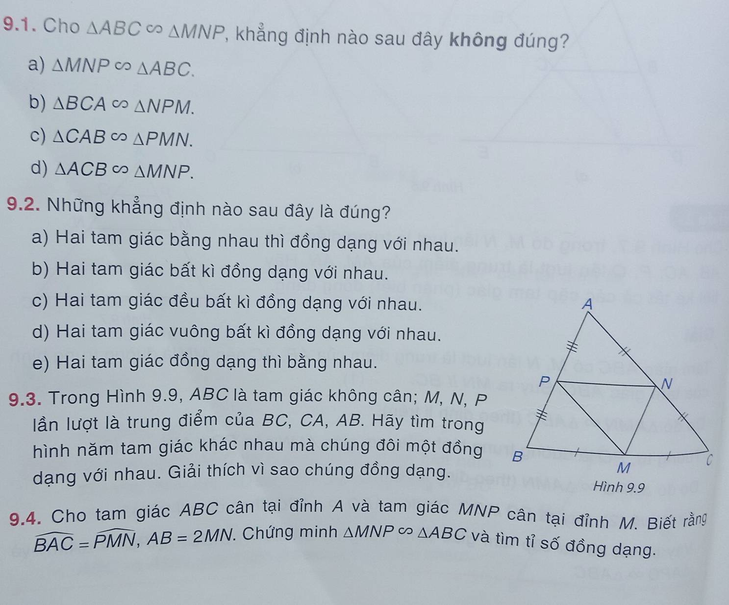 Cho △ ABC∈fty △ MNP , khẳng định nào sau đây không đúng?
a) △ MNPsim △ ABC.
b) △ BCA ∈fty △ NPM.
c) △ CAB∈fty △ PMN.
d) △ ACB CO △ MNP. 
9.2. Những khẳng định nào sau đây là đúng?
a) Hai tam giác bằng nhau thì đồng dạng với nhau.
b) Hai tam giác bất kì đồng dạng với nhau.
c) Hai tam giác đều bất kì đồng dạng với nhau.
d) Hai tam giác vuông bất kì đồng dạng với nhau.
e) Hai tam giác đồng dạng thì bằng nhau.
9.3. Trong Hình 9.9, ABC là tam giác không cân; M, N, P
lần lượt là trung điểm của BC, CA, AB. Hãy tìm trong
hình năm tam giác khác nhau mà chúng đôi một đồng 
dạng với nhau. Giải thích vì sao chúng đồng dạng.
Hình 9.9
9.4. Cho tam giác ABC cân tại đỉnh A và tam giác MNP cân tại đỉnh M. Biết rằng
widehat BAC=widehat PMN, AB=2MN. . Chứng minh △ MNPsim △ ABC và tìm tỉ số đồng dạng.