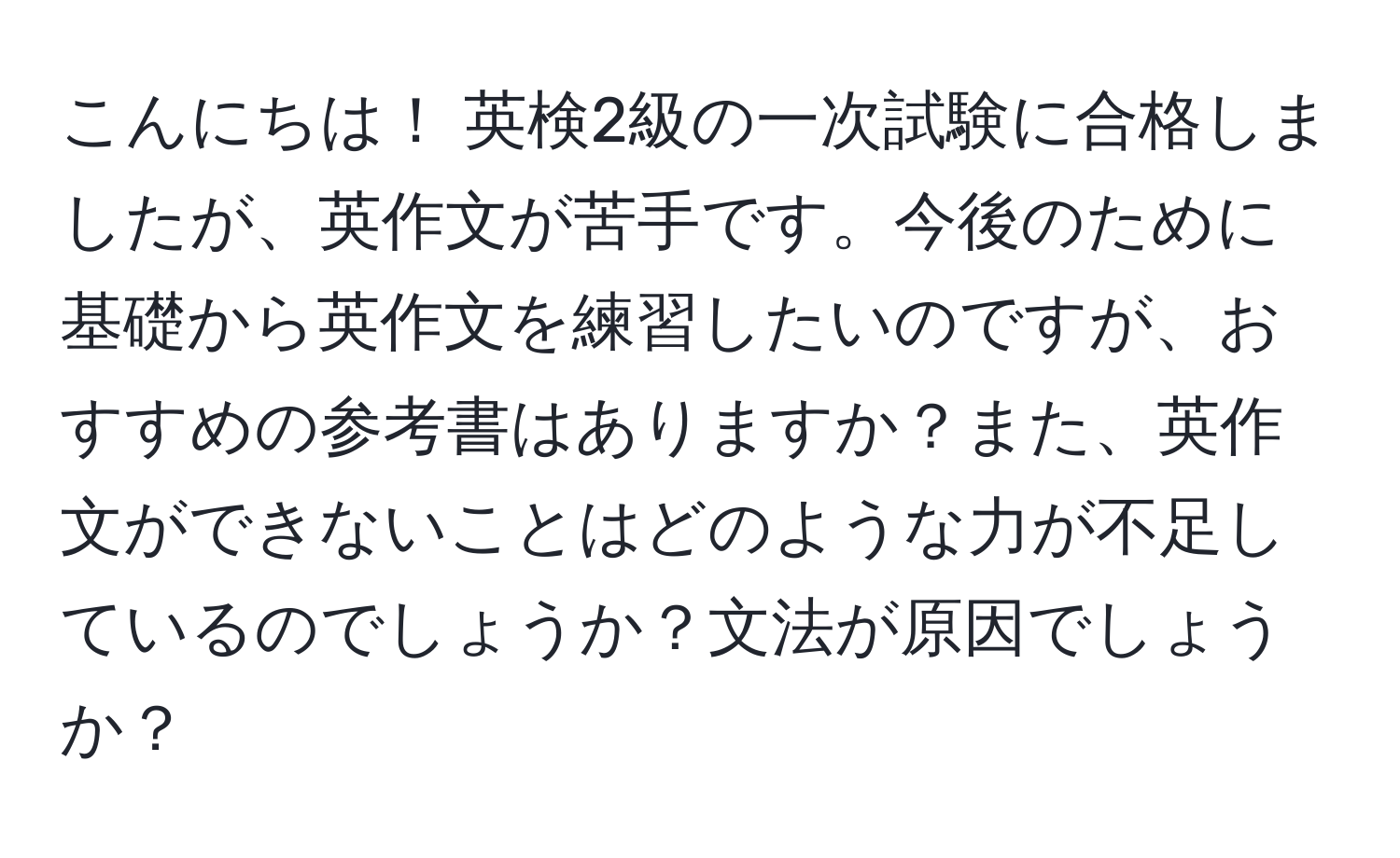 こんにちは！ 英検2級の一次試験に合格しましたが、英作文が苦手です。今後のために基礎から英作文を練習したいのですが、おすすめの参考書はありますか？また、英作文ができないことはどのような力が不足しているのでしょうか？文法が原因でしょうか？