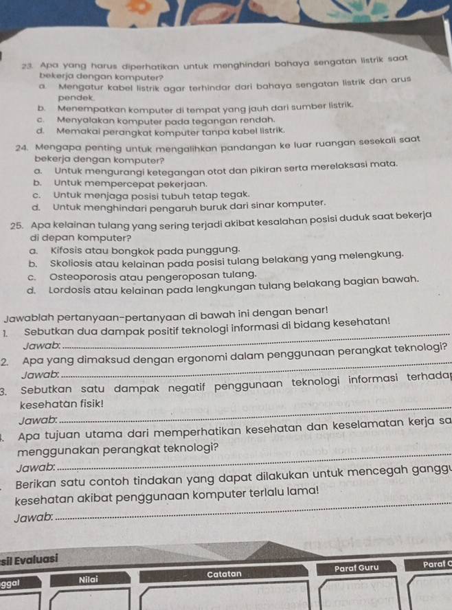 Apa yang harus diperhatikan untuk menghindari bahaya sengatan listrik saat
bekerja dengan komputer?
a. Mengatur kabel listrik agar terhindar dari bahaya sengatan listrik dan arus
pendek.
b. Menempatkan komputer di tempat yang jauh dari sumber listrik.
c. Menyalakan komputer pada tegangan rendah.
d. Memakai perangkat komputer tanpa kabel listrik.
24. Mengapa penting untuk mengalihkan pandangan ke luar ruangan sesekali saat
bekerja dengan komputer?
a. Untuk mengurangi ketegangan otot dan pikiran serta merelaksasi mata.
b. Untuk mempercepat pekerjaan.
c. Untuk menjaga posisi tubuh tetap tegak.
d. Untuk menghindari pengaruh buruk dari sinar komputer.
25. Apa kelainan tulang yang sering terjadi akibat kesalahan posisi duduk saat bekerja
di depan komputer?
a. Kifosis atau bongkok pada punggung.
b. Skoliosis atau kelainan pada posisi tulang belakang yang melengkung.
c. Osteoporosis atau pengeroposan tulang.
d. Lordosis atau kelainan pada lengkungan tulang belakang bagian bawah.
Jawablah pertanyaan-pertanyaan di bawah ini dengan benar!
1. Sebutkan dua dampak positif teknologi informasi di bidang kesehatan!
Jawab:
_
2. Apa yang dimaksud dengan ergonomi dalam penggunaan perangkat teknologi?
Jawab:
_
3. Sebutkan satu dampak negatif penggunaan teknologi informasi terhadap
kesehatan fisik!
Jawab:
. Apa tujuan utama dari memperhatikan kesehatan dan keselamatan kerja sa
menggunakan perangkat teknologi?
Jawab:
Berikan satu contoh tindakan yang dapat dilakukan untuk mencegah ganggu
_
kesehatan akibat penggunaan komputer terlalu lama!
Jawab:
Esil valuasi
ggal Nilai Catatan Paraf Guru Paraf C