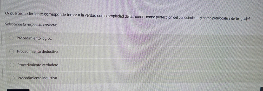 ¿A qué procedimiento corresponde tomar a la verdad como propiedad de las cosas, como perfección del conocimiento y como prerrogativa del lenguaje?
Seleccione la respuesta correcta:
Procedimiento lógico.
Procedimiento deductivo.
Procedimiento verdadero.
Procedimiento inductivo