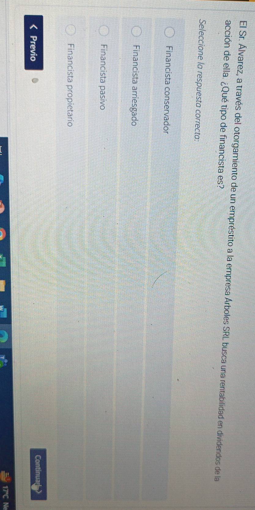El Sr. Álvarez, a través del otorgamiento de un empréstito a la empresa Árboles SRL busca una rentabilidad en dividendos de la
acción de ella. ¿Qué tipo de financista es?
Seleccione la respuesta correcta:
Financista conservador
Financista arriesgado
Financista pasivo
Financista propietario
Continual
Previo
17°C Ne