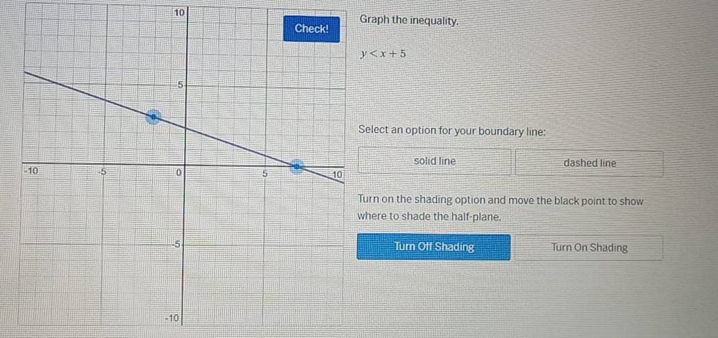 aph the inequality.
y
ect an option for your boundary line:
solid line dashed line
n on the shading option and move the black point to show
re to shade the half-plane.
Turn Off Shading Turn On Shading