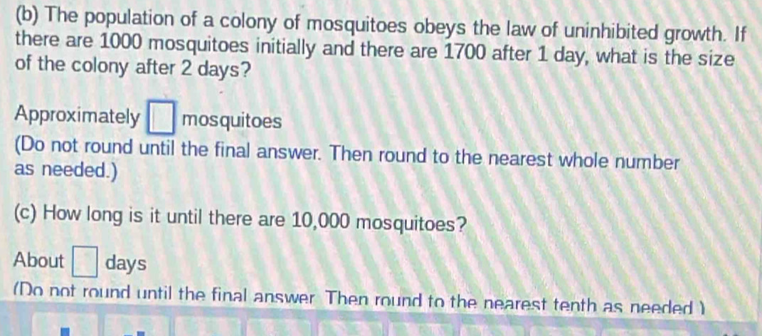 The population of a colony of mosquitoes obeys the law of uninhibited growth. If 
there are 1000 mosquitoes initially and there are 1700 after 1 day, what is the size 
of the colony after 2 days? 
Approximately mosquitoes 
(Do not round until the final answer. Then round to the nearest whole number 
as needed.) 
(c) How long is it until there are 10,000 mosquitoes? 
About days
(Do not round until the final answer Then round to the nearest tenth as needed )