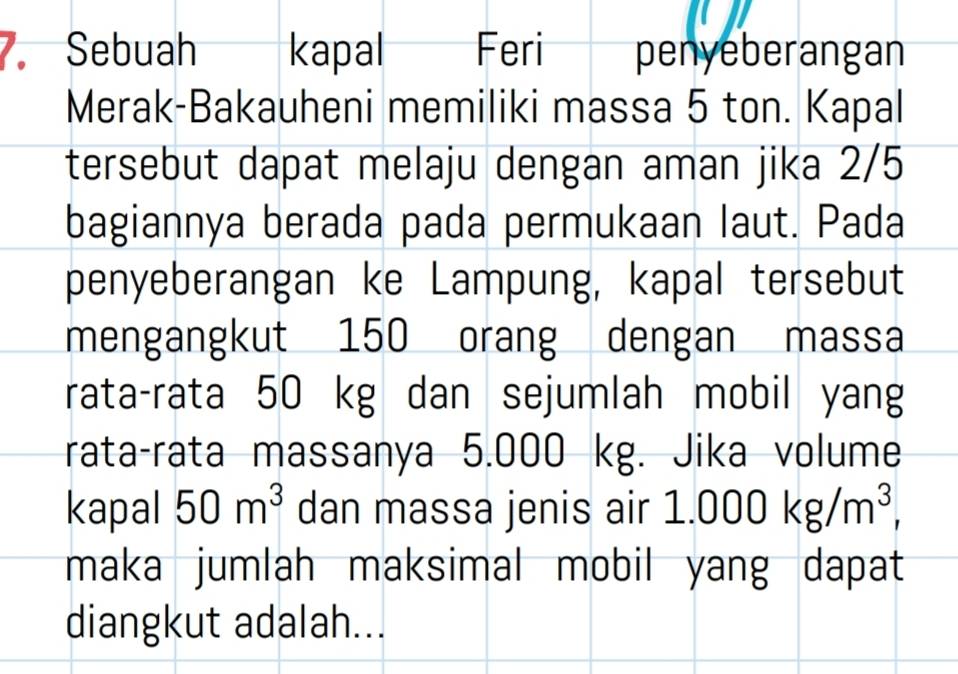 Sebuah kapal Feri penyeberangan 
Merak-Bakauheni memiliki massa 5 ton. Kapal 
tersebut dapat melaju dengan aman jika 2/5
bagiannya berada pada permukaan laut. Pada 
penyeberangan ke Lampung, kapal tersebut 
mengangkut 150 orang dengan massa 
rata-rata 50 kg dan sejumlah mobil yang 
rata-rata massanya 5.000 kg. Jika volume 
kapal 50m^3 dan massa jenis air 1.000kg/m^3, 
maka jumlah maksimal mobil yang dapat 
diangkut adalah...