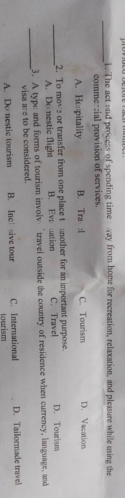 The act and process of spending time way from home for recreation, relaxation, and pleasure while using the
commercial provision of services.
A. Hopitality B. Tra l C. Tourism
D. Vacation
2. To move or transfer from one place t another for an important purpose.
_A. Doestic flight B. Eva uation C. Travel D. Tourism
_3. A type and forms of tourism involv travel outside the country of residence when currency, language, and
visa are to be considered.
A. Domestic tourism B. Inc sive tour C. International D. Tailormade travel
tourism