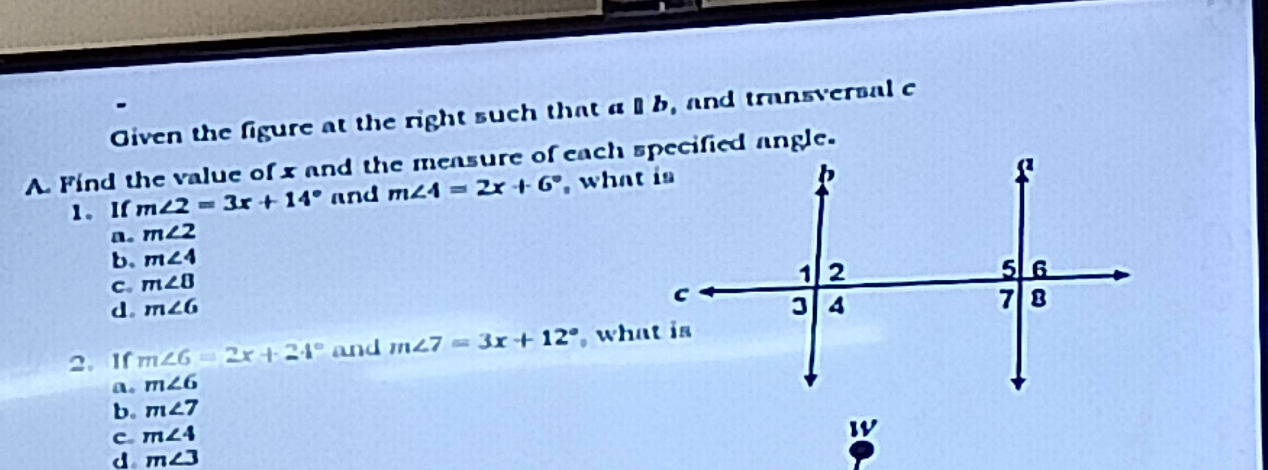 Given the figure at the right such that a b, and transversal c
A. Find the value of x and the measure of each specified angle.
1. I m∠ 2=3x+14° and m∠ 4=2x+6° , what is
n. m∠ 2
b. m∠ 4
C. m∠ 8
d。 m∠ 6
2. If m∠ 6=2x+24° and m∠ 7=3x+12° what is
a. m∠ 6
b。 m∠ 7
C. m∠ 4
W
d m∠ 3