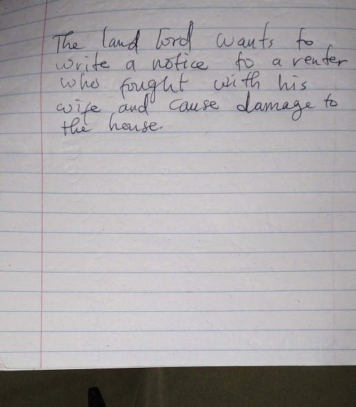 The land lord wants to 
write a notice to a renfer 
whes fought with his 
wife and cause damage to 
the house.