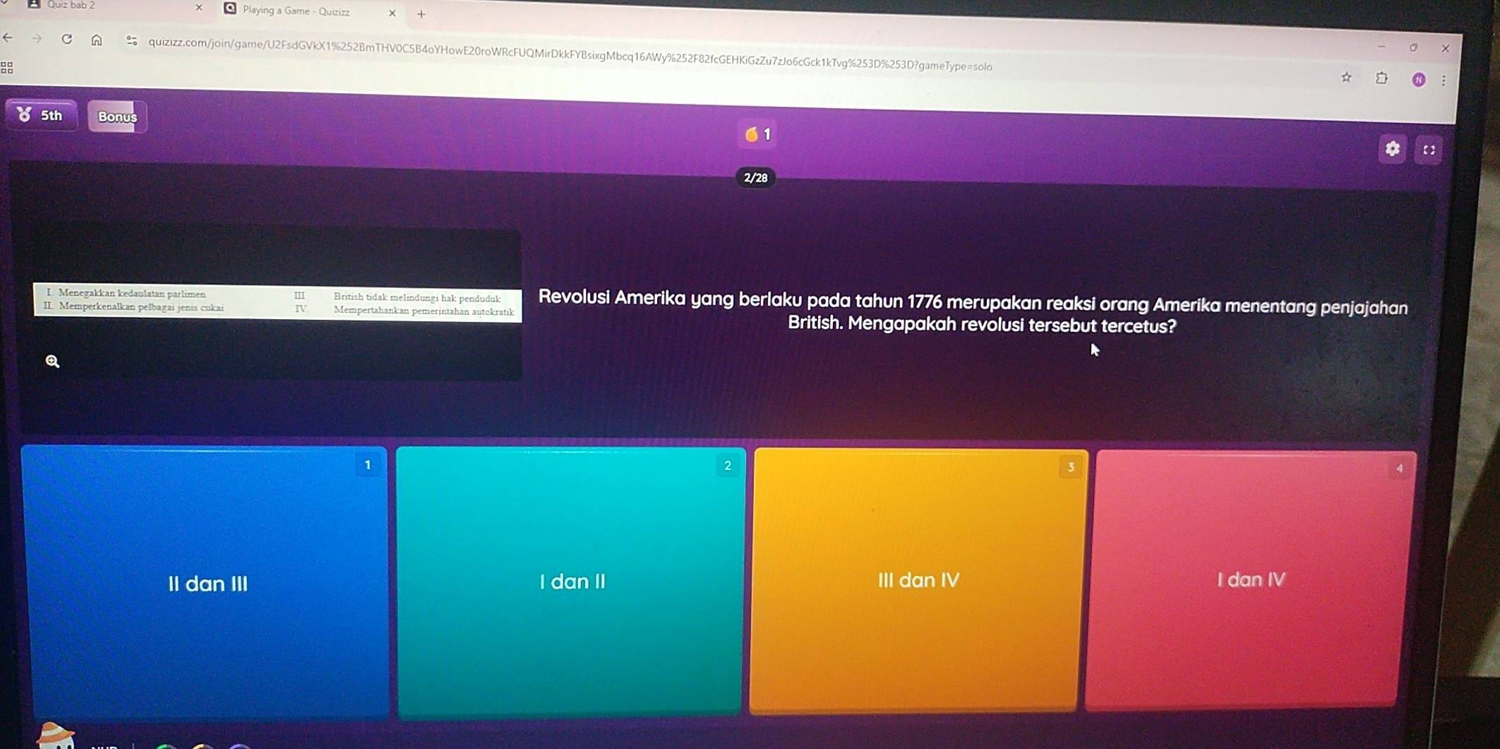 Playing a Game - Quizizz
quizizz.com/join/game/U2FsdGVkX1%252BmTHV0C5B4oYHowE20roWRcFUQMirDkkFYBsixgMbcq16AWy%252F82fcGEHKiGzZu7zJo6cGck1kTvg%253D%253D?gameType=solo
88
5th Bonus
2/28
L. Menegakkan kedaulatan parlimen British tidak melindungi hak penduduk Revolusi Amerika yang berlaku pada tahun 1776 merupakan reaksi orang Amerika menentang penjajahan
II. Memperkenalkan pelbagai jenis cukai Mempertahankan pemerintahan autokratik
British. Mengapakah revolusi tersebut tercetus?
k
Q
1
II dan III I dan II III dan IV I dan IV