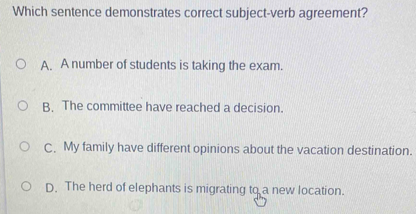 Which sentence demonstrates correct subject-verb agreement?
A. A number of students is taking the exam.
B. The committee have reached a decision.
C. My family have different opinions about the vacation destination.
D. The herd of elephants is migrating to a new location.