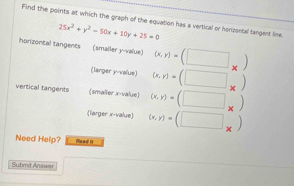 Find the points at which the graph of the equation has a vertical or horizontal tangent line.
25x^2+y^2-50x+10y+25=0
horizontal tangents (smaller y -value) (x,y)=(□
x
(larger y -value) (x,y)=(□ x
vertical tangents (smaller x -value) (x,y)=(□
(larger x -value) (x,y)=(□
Need Help? Read It 
Submit Answer