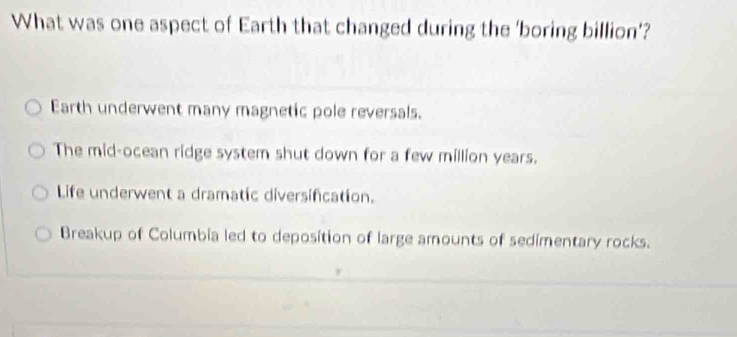 What was one aspect of Earth that changed during the 'boring billion’?
Earth underwent many magnetic pole reversals.
The mid-ocean ridge system shut down for a few million years.
Life underwent a dramatic diversification.
Breakup of Columbia led to deposition of large amounts of sedimentary rocks.