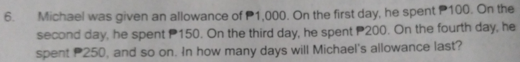 Michael was given an allowance of P1,000. On the first day, he spent P100. On the 
second day, he spent P150. On the third day, he spent 200. On the fourth day, he 
spent P250, and so on. In how many days will Michael's allowance last?