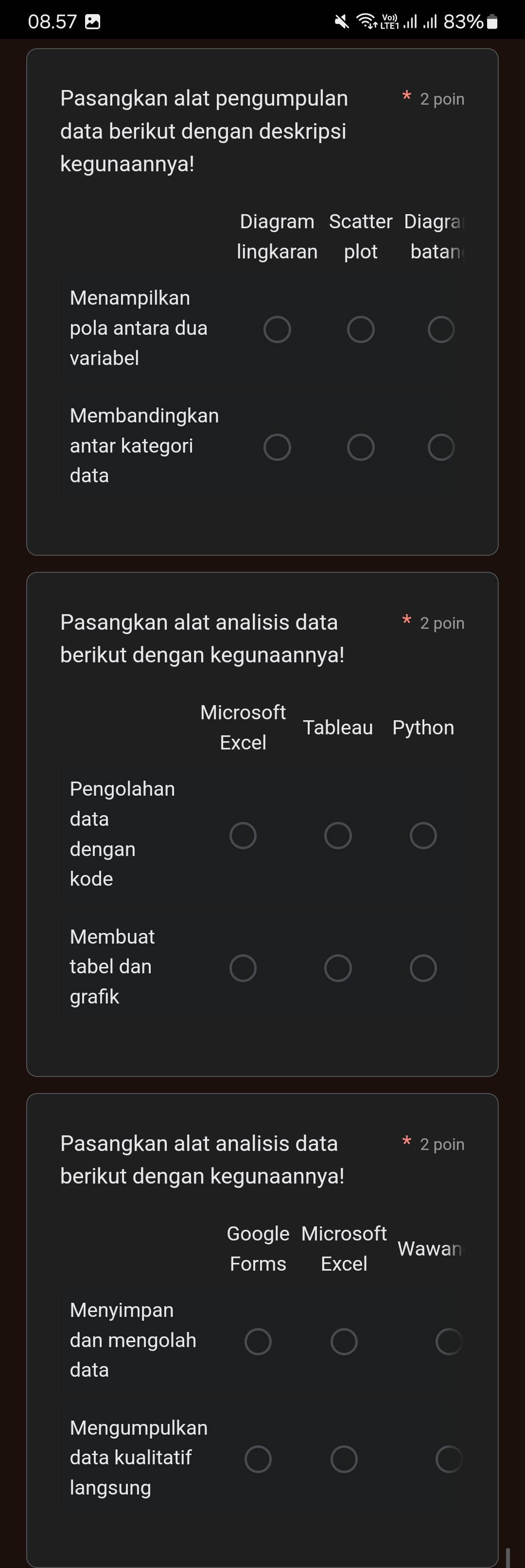 08.57 Ⅲ. 83%■ 
Pasangkan alat pengumpulan 2 poin 
data berikut dengan deskripsi 
kegunaannya! 
Diagram Scatter Diagra 
lingkaran plot batan 
Menampilkan 
pola antara dua 
variabel 
Membandingkan 
antar kategori 
data 
Pasangkan alat analisis data 2 poin 
berikut dengan kegunaannya! 
Microsoft 
Tableau Python 
Excel 
Pengolahan 
data 
dengan 
kode 
Membuat 
tabel dan 
grafik 
Pasangkan alat analisis data 2 poin 
berikut dengan kegunaannya! 
Google Microsoft 
Wawan 
Forms Excel 
Menyimpan 
dan mengolah 
data 
Mengumpulkan 
data kualitatif 
langsung