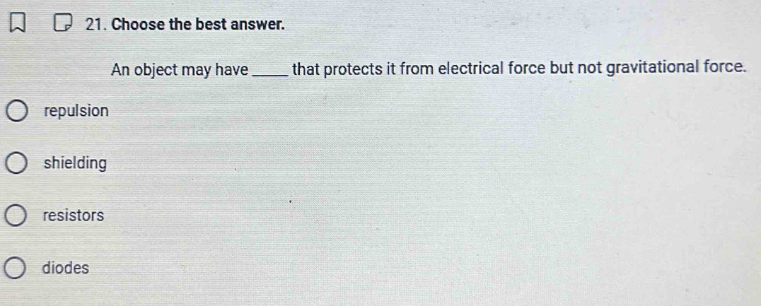 Choose the best answer.
An object may have _that protects it from electrical force but not gravitational force.
repulsion
shielding
resistors
diodes