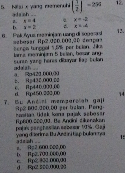 Nilai x yang memenuhi ( 1/2 )=256 12.
adalah ....
a. x=4 c. x=-2
b. x=2 d. x=-4
6. Pak Ayus meminjam uang di koperasi 13.
sebesar Rp2.000.000,00 dengan
bunga tunggal 1,5% per bulan. Jika
lama meminjam 5 bulan, besar ang-
suran yang harus dibayar tiap bulan
adalah ....
a. Rp420.000,00
b. Rp430.000,00
c. Rp440.000,00
d. Rp450.000,00 14
7. Bu Andini memperoleh gaji
Rp2.800.000,00 per bulan. Peng-
hasilan tidak kena pajak sebesar
Rp800.000,00. Bu Andini dikenakan
pajak penghasilan sebesar 10%. Gaji
yang diterima Bu Andini tiap bulannya 15
adalah ....
a. Rp2.600.000,00
b. Rp2.700.000,00
c. Rp2.800.000,00
d. Rp2.900.000,00