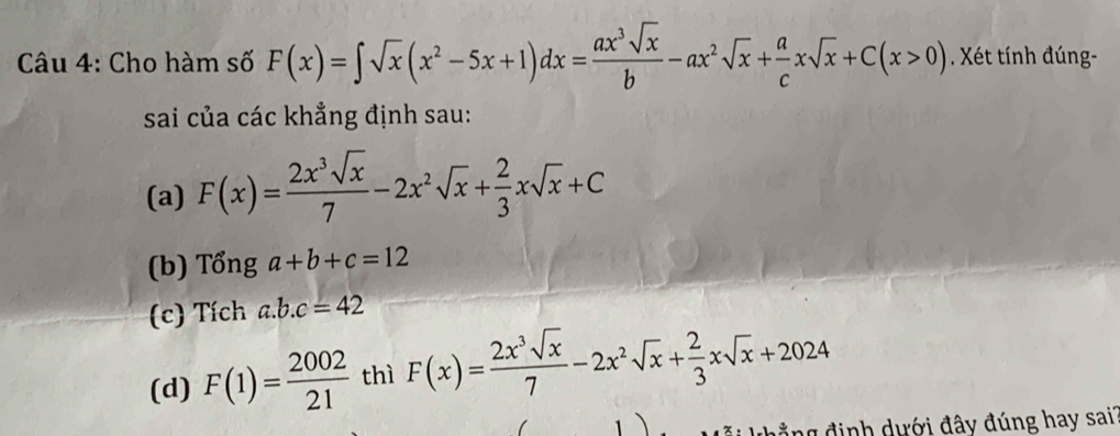 Cho hàm số F(x)=∈t sqrt(x)(x^2-5x+1)dx= ax^3sqrt(x)/b -ax^2sqrt(x)+ a/c xsqrt(x)+C(x>0). Xét tính đúng-
sai của các khẳng định sau:
(a) F(x)= 2x^3sqrt(x)/7 -2x^2sqrt(x)+ 2/3 xsqrt(x)+C
(b) Tổng a+b+c=12
(c) Tích a. b.c=42
(d) F(1)= 2002/21  thì F(x)= 2x^3sqrt(x)/7 -2x^2sqrt(x)+ 2/3 xsqrt(x)+2024
N h ả ng định dưới đây đúng hay sai