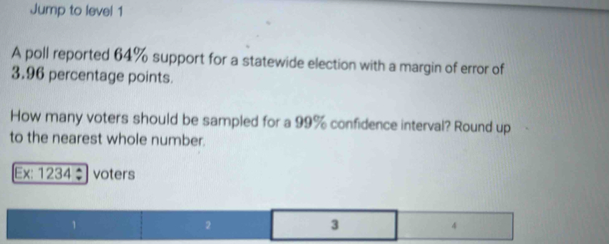 Jump to level 1 
A poll reported 64% support for a statewide election with a margin of error of
3.96 percentage points. 
How many voters should be sampled for a 99% confidence interval? Round up 
to the nearest whole number. 
Ex: 1234÷ voters
1
2
3
4