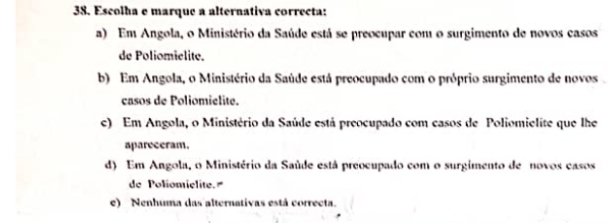 Escolha e marque a alternativa correcta:
a) Em Angola, o Ministério da Saúde está se preocupar com o surgimento de novos casos
de Poliomielite.
b) Em Angola, o Ministério da Saúde está preocupado com o próprio surgimento de novos .
casos de Poliomielité.
c) Em Angola, o Ministério da Saúde está preocupado com casos de Poliomielite que lhe
apareceram.
d) Em Angola, o Ministério da Saúde está preocupado com o surgimento de novos casos
de Poliomiélite.
e) Nenhuma das alternativas está correcta.