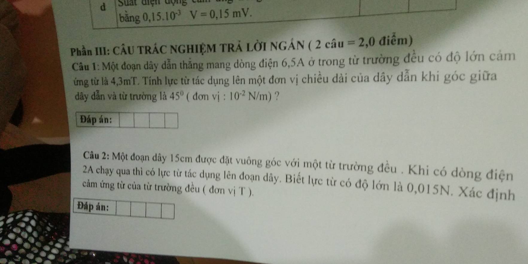 bằng 0, 15.10^(-3) V=0,15mV. 
Phần III: CÂU TRÁC NGHIỆM TRẢ LỜI NGÁN ( 2 câu =2,0 điểm) 
Câu 1: Một đoạn dây dẫn thẳng mang dòng điện 6, 5A ở trong từ trường đều có độ lớn cảm 
ừng từ là 4,3mT. Tính lực từ tác dụng lên một đơn vị chiều dài của dây dẫn khi góc giữa 
dây dẫn và từ trường là 45° ( đơn vj : 10^(-2)N/m) ? 
Đáp án: 
Câu 2: Một đoạn dây 15cm được đặt vuông góc với một từ trường đều . Khi có dòng điện 
2A chạy qua thì có lực từ tác dụng lên đoạn dây. Biết lực từ có độ lớn là 0,015N. Xác định 
cảm ứng từ của từ trường đều ( đơn vị T ). 
Đáp án: