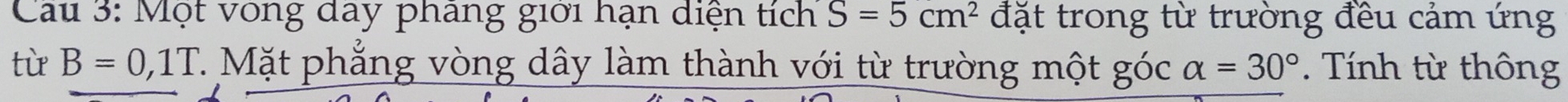 Cau 3: Một vòng day phang giới hạn diện tích S=5cm^2 đặt trong từ trường đều cảm ứng 
từ B=0,1T 7 Mặt phẳng vòng dây làm thành với từ trường một góc alpha =30°. Tính từ thông