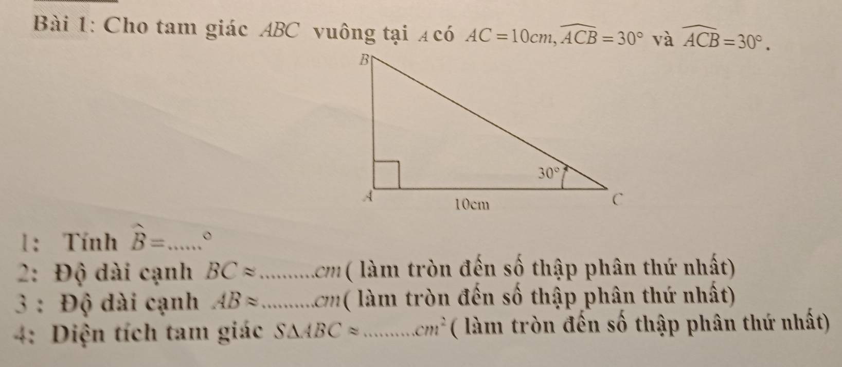 Cho tam giác ABC vuông tại ạ có AC=10cm,widehat ACB=30° và widehat ACB=30°.
1: Tính hat B= _ 。
2: Độ dài cạnh BCapprox _ .cm (  ( làm tròn đến số thập phân thứ nhất)
3 : Độ dài cạnh ABapprox _ . cm làm tròn đến số thập phân thứ nhất)
4: Diện tích tam giác S△ ABCapprox _ cm^2 ( làm tròn đến số thập phân thứ nhất)