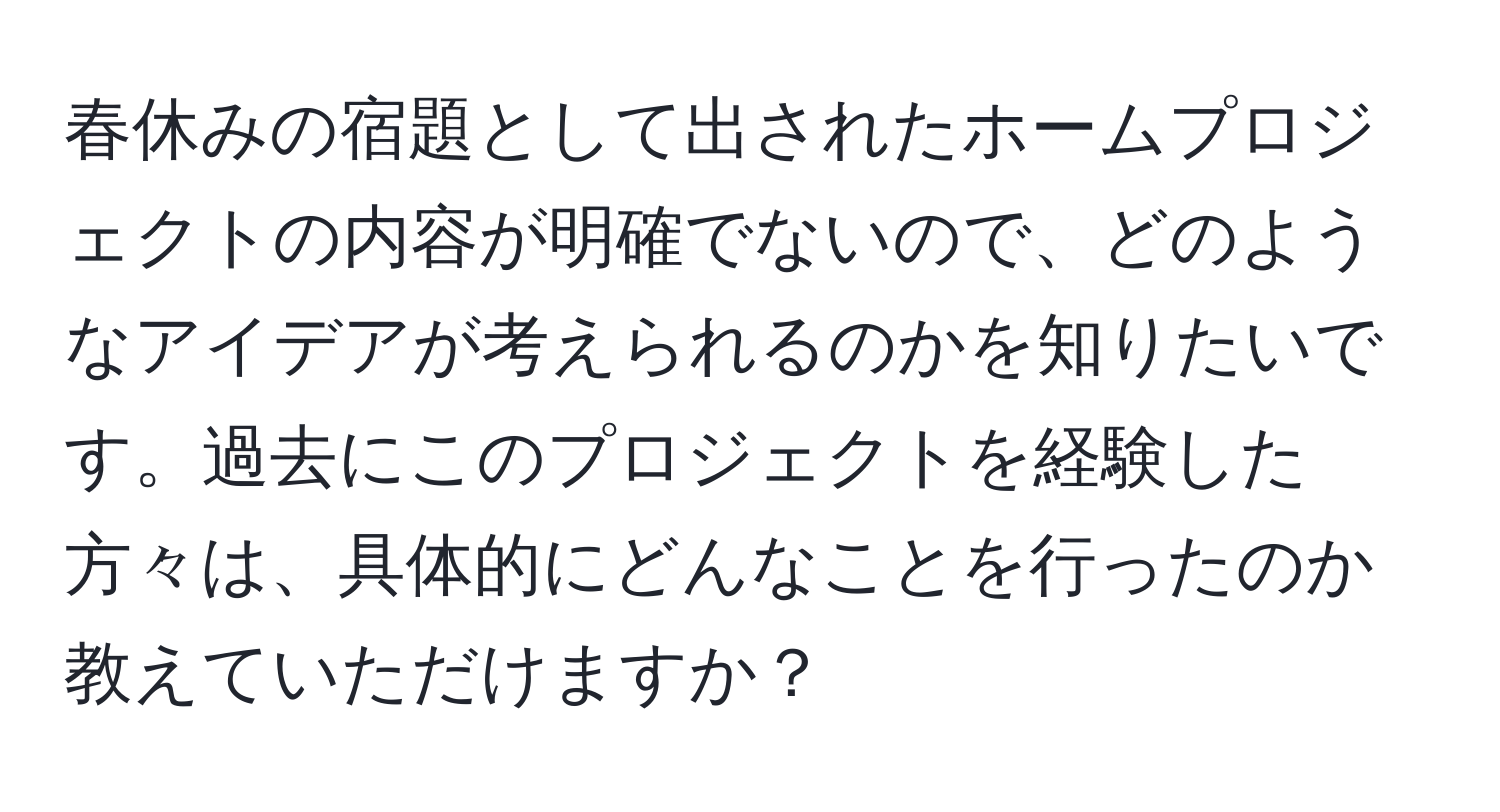 春休みの宿題として出されたホームプロジェクトの内容が明確でないので、どのようなアイデアが考えられるのかを知りたいです。過去にこのプロジェクトを経験した方々は、具体的にどんなことを行ったのか教えていただけますか？