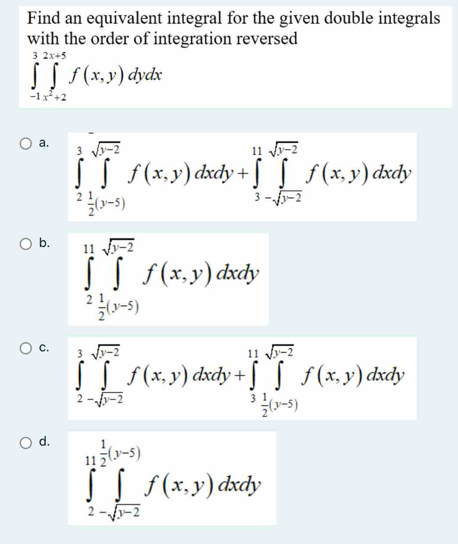 Find an equivalent integral for the given double integrals
with the order of integration reversed
∈tlimits _(-1)^3∈tlimits _x^2+2^2x+5f(x,y)dydx
a. ∈tlimits _2^(3∈tlimits _(j=2)^(sqrt(r-2))f(x,y)dxdy+∈tlimits _3-sqrt r-2)^11-sqrt(r-2)f(x,y)dxdy
b. ∈tlimits _2^((11)∈tlimits _(j=1)^(sqrt(r^2)))f(x,y)dxdy
c. ∈tlimits _2-sqrt(r)∈tlimits _j=2f(x,y)dxdy+∈tlimits _ j/2 )y+5^1^((11)∈tlimits _2^(sqrt(b-2))f(x,y)dxdy)
d. ∈tlimits _2-sqrt(b-2)^ 1/2 (y-5)f(x,y)dxdy