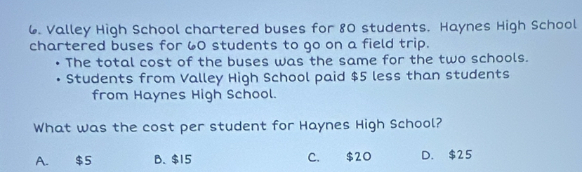 Valley High School chartered buses for 80 students. Haynes High School
chartered buses for 60 students to go on a field trip.
The total cost of the buses was the same for the two schools.
Students from Valley High School paid $5 less than students
from Haynes High School.
What was the cost per student for Haynes High School?
A. $5 B. $15 C. $2O D. $25