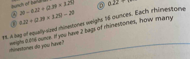 bunch of banalla 20-0.22+(2.39* 3.25)
D 0.22+
a
B 0.22+(2.39* 3.25)-20
11. A bag of equally-sized rhinestones weighs 16 ounces. Each rhinestone
weighs 0.016 ounce. If you have 2 bags of rhinestones, how many
rhinestones do you have?