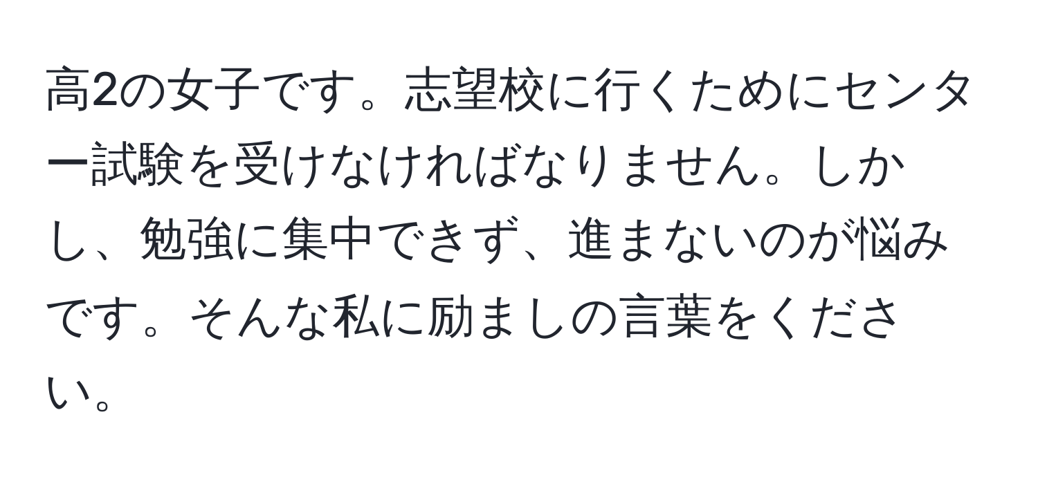 高2の女子です。志望校に行くためにセンター試験を受けなければなりません。しかし、勉強に集中できず、進まないのが悩みです。そんな私に励ましの言葉をください。