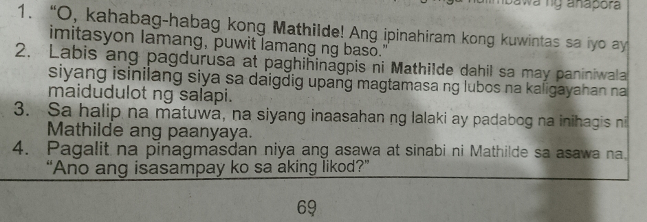 bawa ng anapora 
1. “O, kahabag-habag kong Mathilde! Ang ipinahiram kong kuwintas sa iyo ay 
imitasyon lamang, puwit lamang ng baso." 
2. Labis ang pagdurusa at paghininagpis ni Mathilde dahil sa may paniniwala 
siyang isinilang siya sa daigdig upang magtamasa ng lubos na kaligayahan na 
maidudulot ng salapi. 
3. Sa halip na matuwa, na siyang inaasahan ng lalaki ay padabog na inihagis n 
Mathilde ang paanyaya. 
4. Pagalit na pinagmasdan niya ang asawa at sinabi ni Mathilde sa asawa na. 
“Ano ang isasampay ko sa aking likod?” 
69