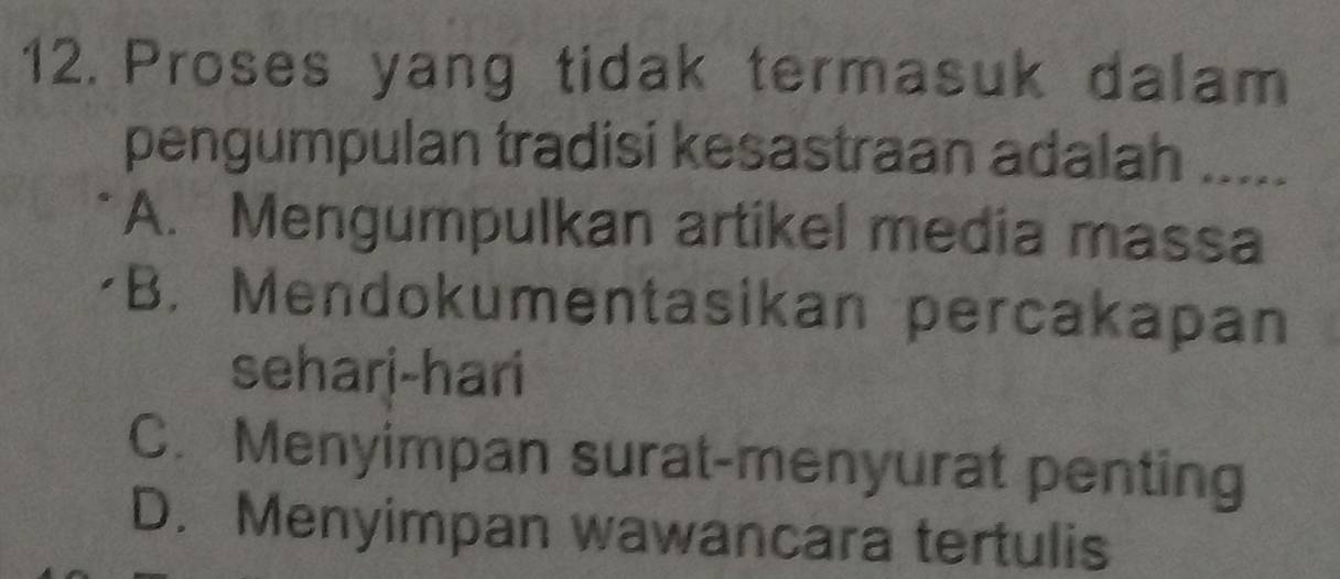 Proses yang tidak termasuk dalam
pengumpulan tradisi kesastraan adalah .....
A. Mengumpulkan artikel media massa
B. Mendokumentasikan percakapan
sehari-hari
C. Menyimpan surat-menyurat penting
D. Menyimpan wawancara tertulis