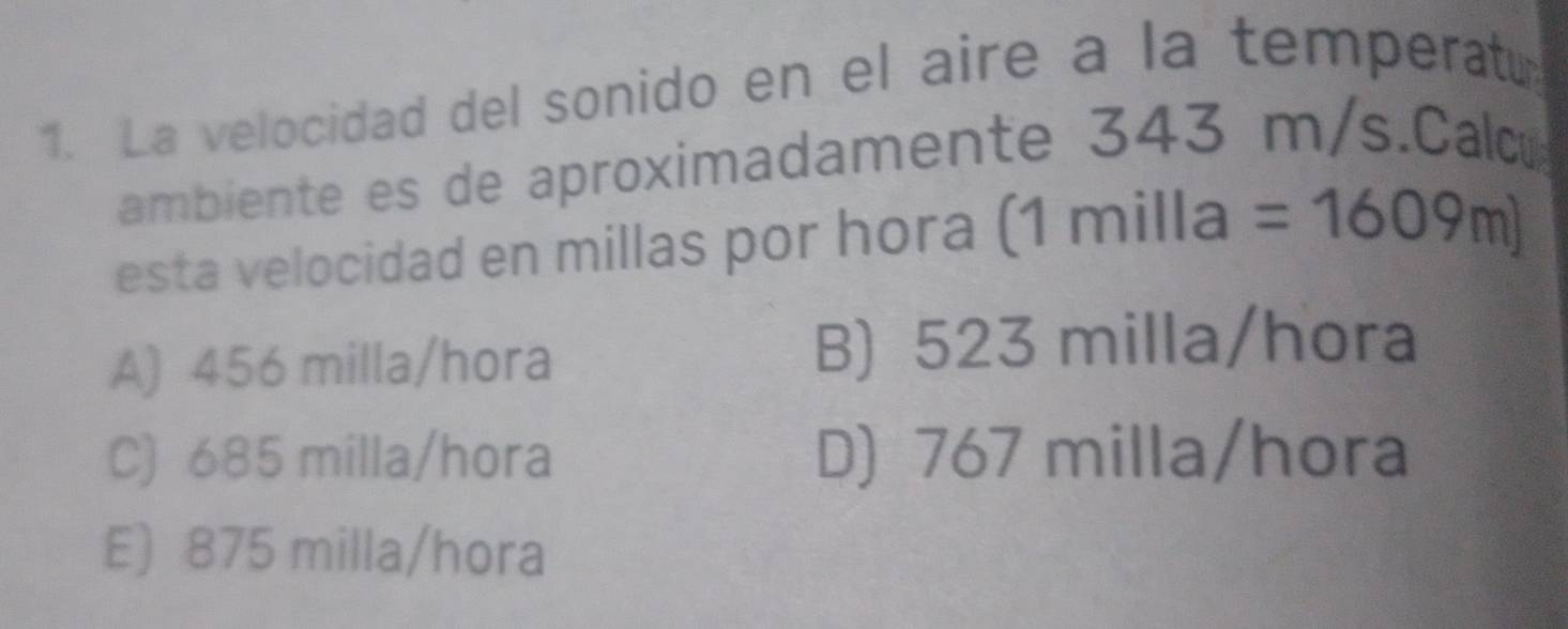 La velocidad del sonido en el aire a la temperat
ambiente es de aproximadamente 343 m/s.Cad
esta velocidad en millas por hora (1milla=1609m)
A) 456 milla/hora B) 523 milla/hora
C) 685 milla/hora D) 767 milla/hora
E) 875 milla/hora