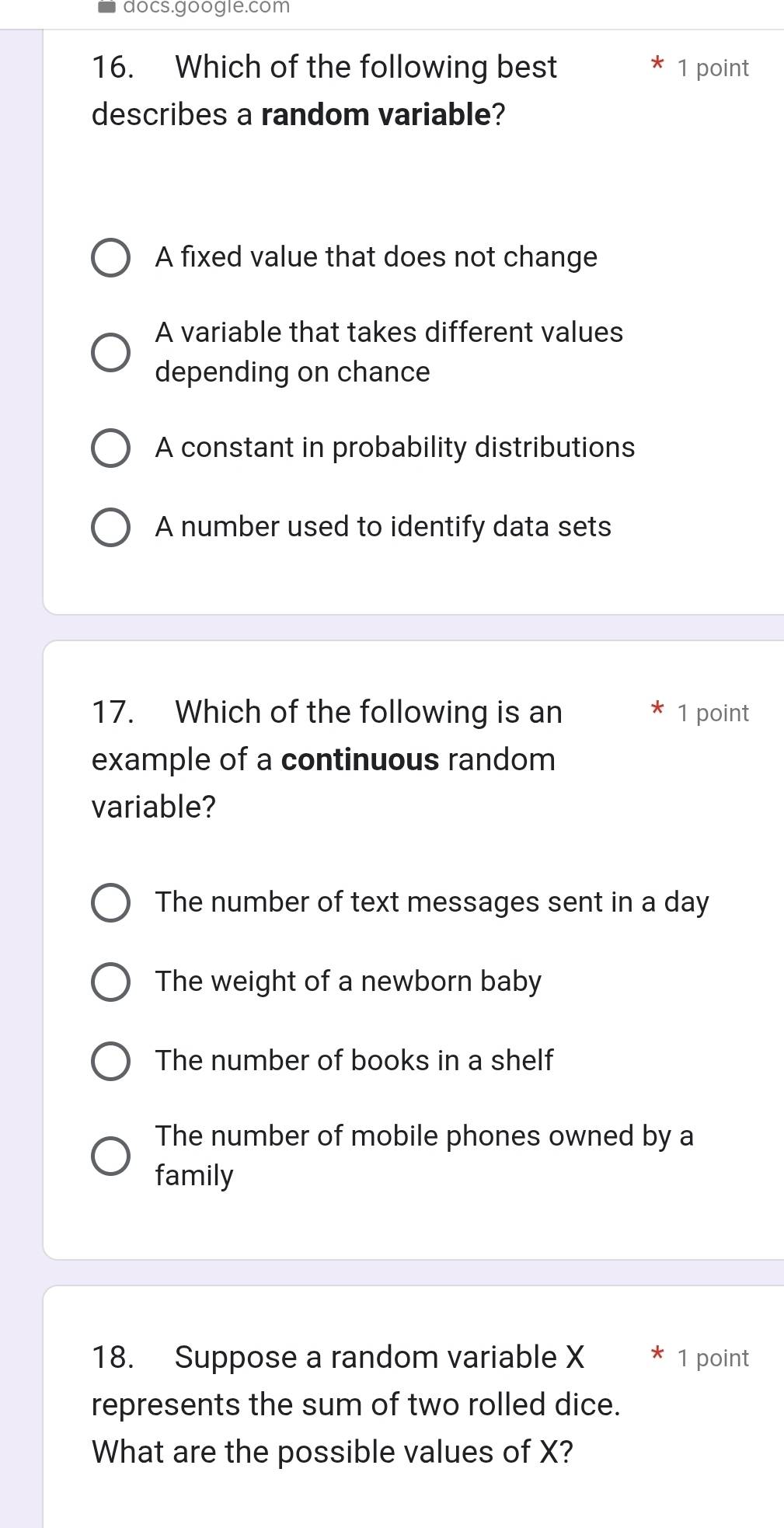 docs.google.com
16. Which of the following best 1 point
describes a random variable?
A fixed value that does not change
A variable that takes different values
depending on chance
A constant in probability distributions
A number used to identify data sets
17. Which of the following is an 1 point
example of a continuous random
variable?
The number of text messages sent in a day
The weight of a newborn baby
The number of books in a shelf
The number of mobile phones owned by a
family
18. Suppose a random variable X * 1 point
represents the sum of two rolled dice.
What are the possible values of X?