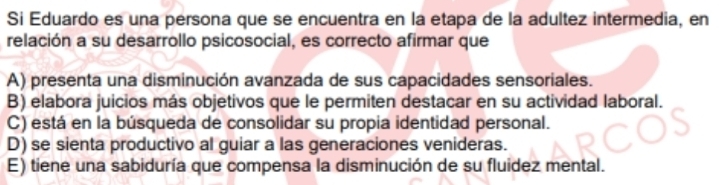 Si Eduardo es una persona que se encuentra en la etapa de la adultez intermedia, en
relación a su desarrollo psicosocial, es correcto afirmar que
A) presenta una disminución avanzada de sus capacidades sensoriales.
B) elabora juicios más objetivos que le permiten destacar en su actividad laboral.
C) está en la búsqueda de consolidar su propia identidad personal.
D) se sienta productivo al guiar a las generaciones venideras.
E) tiene una sabiduría que compensa la disminución de su fluidez mental.