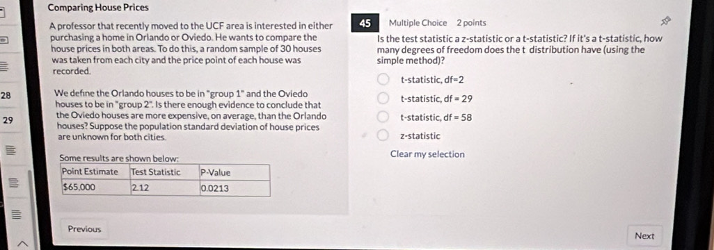 Comparing House Prices
A professor that recently moved to the UCF area is interested in either 45 Multiple Choice 2 points
purchasing a home in Orlando or Oviedo. He wants to compare the Is the test statistic a z -statistic or a t -statistic? If it's a t-statistic, how
house prices in both areas. To do this, a random sample of 30 houses many degrees of freedom does the t distribution have (using the
was taken from each city and the price point of each house was. simple method)?
recorded
t-statistic, df=2
28 We defne the Orlando houses to be in "group 1° and the Oviedo t-statistic, df=29
houses to be in "group 2° Is there enough evidence to conclude that
29 the Oviedo houses are more expensive, on average, than the Orlando t-statistic, df=58
houses? Suppose the population standard deviation of house prices
are unknown for both cities. z -statistic
Clear my selection
Previous Next