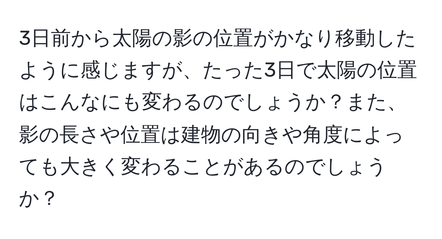 3日前から太陽の影の位置がかなり移動したように感じますが、たった3日で太陽の位置はこんなにも変わるのでしょうか？また、影の長さや位置は建物の向きや角度によっても大きく変わることがあるのでしょうか？