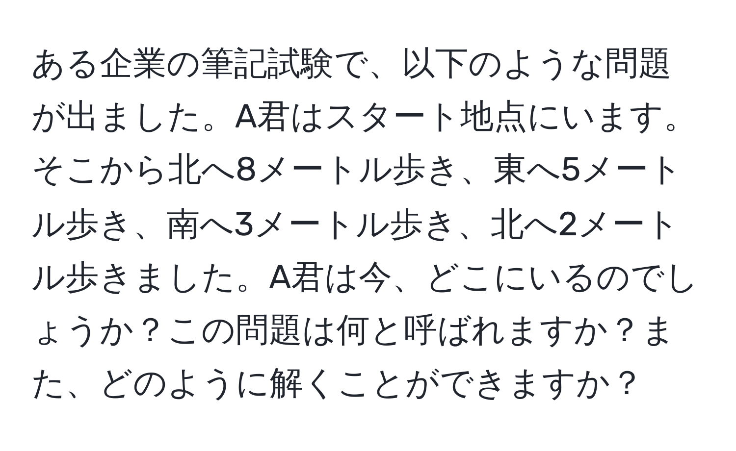 ある企業の筆記試験で、以下のような問題が出ました。A君はスタート地点にいます。そこから北へ8メートル歩き、東へ5メートル歩き、南へ3メートル歩き、北へ2メートル歩きました。A君は今、どこにいるのでしょうか？この問題は何と呼ばれますか？また、どのように解くことができますか？