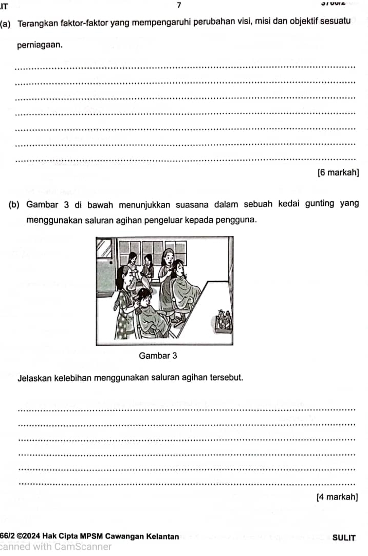 IT 
7 
(a) Terangkan faktor-faktor yang mempengaruhi perubahan visi, misi dan objektif sesuatu 
perniagaan. 
_ 
_ 
_ 
_ 
_ 
_ 
_ 
[6 markah] 
(b) Gambar 3 di bawah menunjukkan suasana dalam sebuah kedai gunting yang 
menggunakan saluran agihan pengeluar kepada pengguna. 
Gambar 3
Jelaskan kelebihan menggunakan saluran agihan tersebut. 
_ 
_ 
_ 
_ 
_ 
_ 
[4 markah] 
66/2 ©2024 Hak Cipta MPSM Cawangan Kelantan SULIT 
Scanner