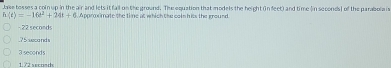 Jake tosses a coinup in the air and lets it fall on the ground. The equation that models the height (n feet) and time (in seconds ] of the parabola i
h(t)=-16t^2+24t+6 Approximate the time at which the comn hits the ground
22 seconds . 7 5 seca nd s
3 seconds
1. 72 second