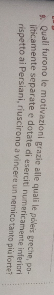 Quali furono le motivazioni grazie alle quali le pòleis greche, po- 
liticamente separate e dotate di eserciti numericamente inferiori 
rispetto ai Persiani, riuscirono a vincere un nemico tanto più forte?